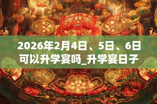 2026年2月4日、5日、6日可以升学宴吗_升学宴日子好吗