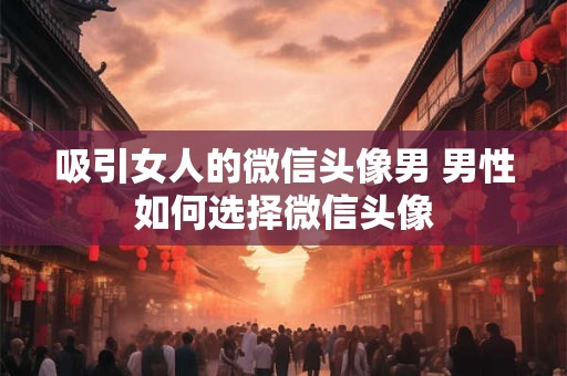 吸引女人的微信头像男 男性如何选择微信头像 吸引女人的微信头像男 男性如何选择微信头像