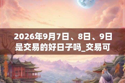 2026年9月7日、8日、9日是交易的好日子吗_交易可以吗