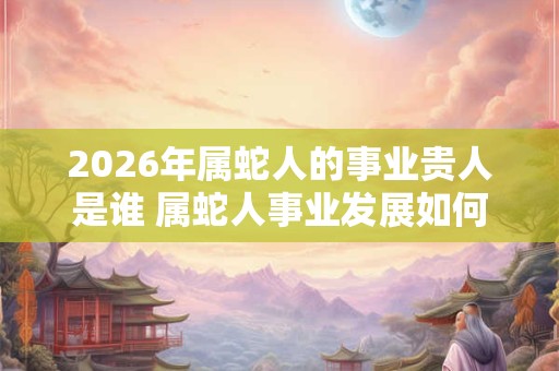 2026年属蛇人的事业贵人是谁 属蛇人事业发展如何