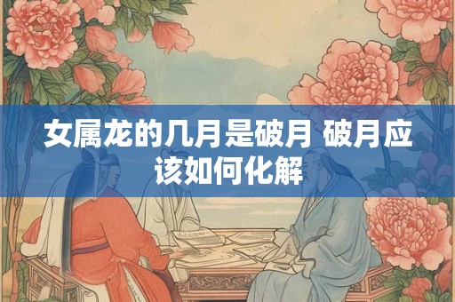 女属龙的几月是破月 破月应该如何化解