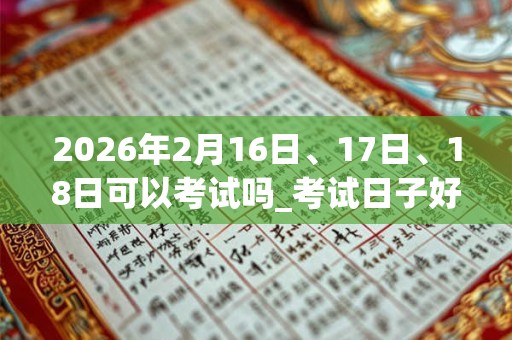 2026年2月16日、17日、18日可以考试吗_考试日子好吗 2026年2月16日、17日、18日可以考试吗_考试日子好吗
