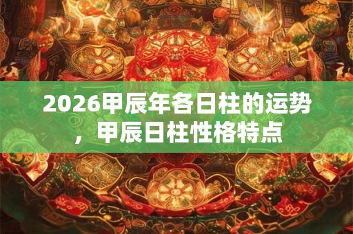 2026甲辰年各日柱的运势，甲辰日柱性格特点