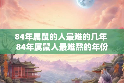 84年属鼠的人最难的几年 84年属鼠人最难熬的年份 84年属鼠的人最难的几年 84年属鼠人最难熬的年份
