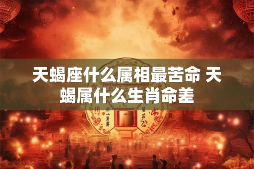 天蝎座什么属相最苦命 天蝎属什么生肖命差 天蝎座什么属相最苦命 天蝎属什么生肖命差