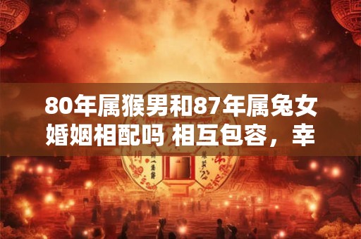80年属猴男和87年属兔女婚姻相配吗 相互包容,幸福长久 80年属猴男和87年属兔女婚姻相配吗 相互包容,幸福长久