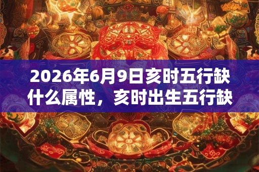 2026年6月9日亥时五行缺什么属性,亥时出生五行缺什么 2026年6月9日亥时五行缺什么属性,亥时出生五行缺什么