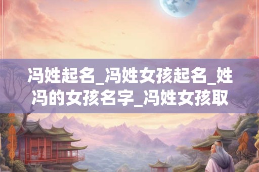 冯姓起名_冯姓女孩起名_姓冯的女孩名字_冯姓女孩取名_冯姓名字大全-好名堂 冯姓起名_冯姓女孩起名_姓冯的女孩名字_冯姓女孩取名_冯姓名字大全-好名堂