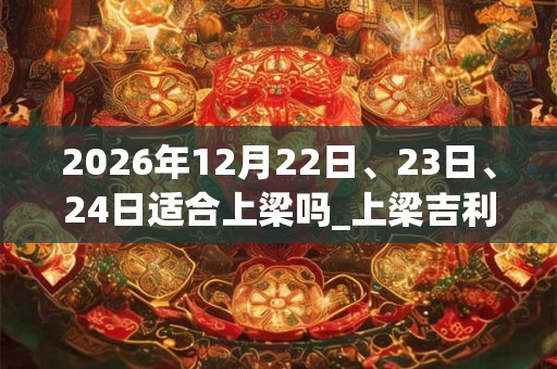 2026年12月22日、23日、24日适合上梁吗_上梁吉利吗