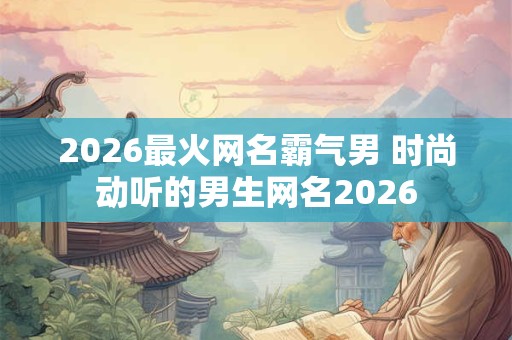 2026最火网名霸气男 时尚动听的男生网名2026 2026最火网名霸气男 时尚动听的男生网名2026