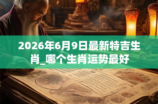 2026年6月9日最新特吉生肖_哪个生肖运势最好