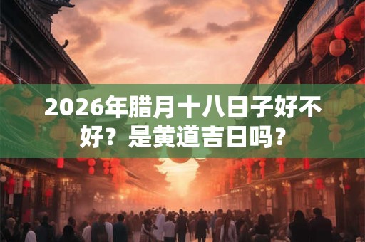 2026年腊月十八日子好不好？是黄道吉日吗？