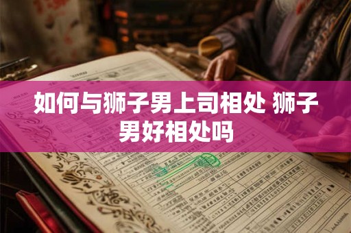 如何与狮子男上司相处 狮子男好相处吗 如何与狮子男上司相处 狮子男好相处吗