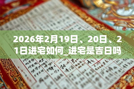 2026年2月19日、20日、21日进宅如何_进宅是吉日吗 2026年2月19日、20日、21日进宅如何_进宅是吉日吗