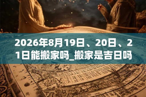 2026年8月19日、20日、21日能搬家吗_搬家是吉日吗