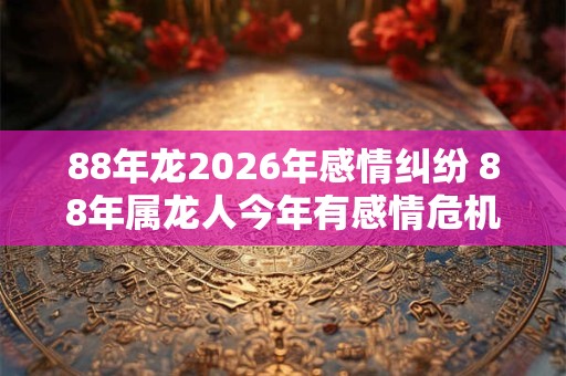 88年龙2026年感情纠纷 88年属龙人今年有感情危机怎么办 88年龙2026年感情纠纷 88年属龙人今年有感情危机怎么办