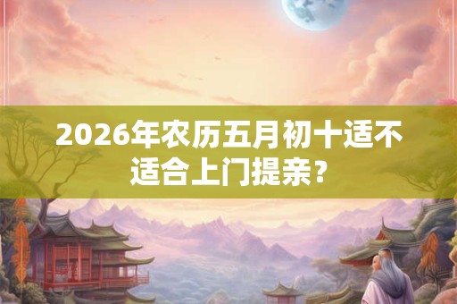 2026年农历五月初十适不适合上门提亲? 2026年农历五月初十适不适合上门提亲?