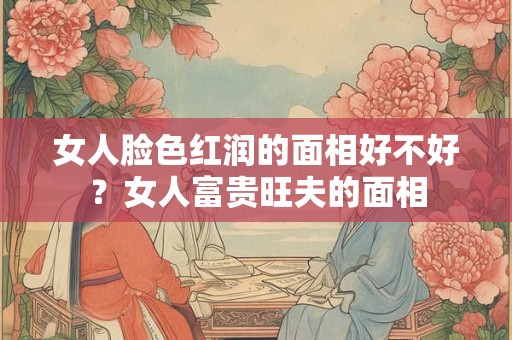 女人脸色红润的面相好不好？女人富贵旺夫的面相