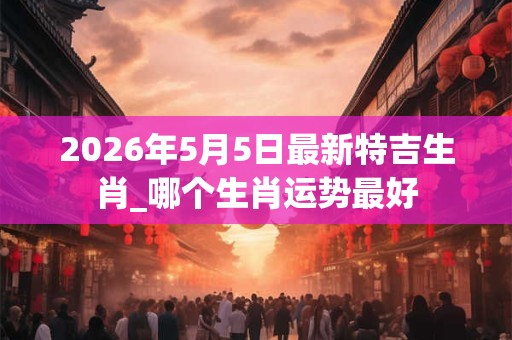 2026年5月5日最新特吉生肖_哪个生肖运势最好