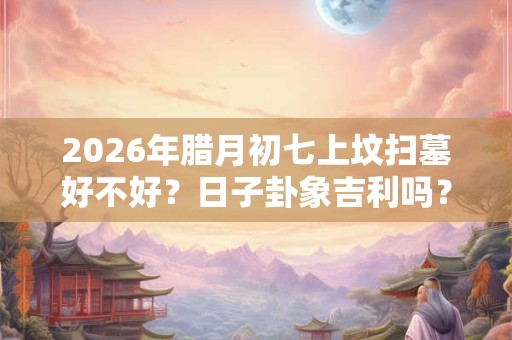 2026年腊月初七上坟扫墓好不好？日子卦象吉利吗？