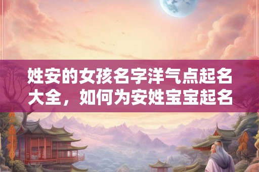 姓安的女孩名字洋气点起名大全，如何为安姓宝宝起名？