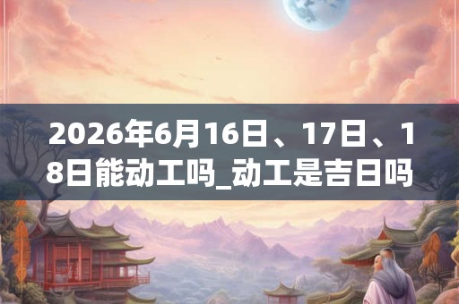 2026年6月16日、17日、18日能动工吗_动工是吉日吗