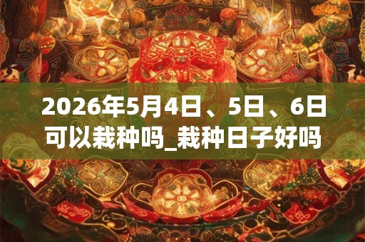 2026年5月4日、5日、6日可以栽种吗_栽种日子好吗