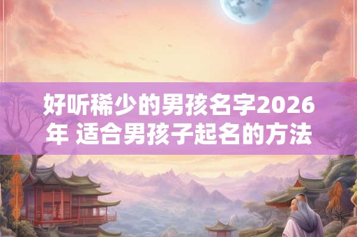 好听稀少的男孩名字2026年 适合男孩子起名的方法 好听稀少的男孩名字2026年 适合男孩子起名的方法