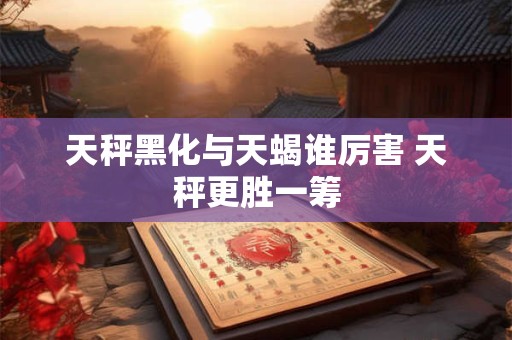 天秤黑化与天蝎谁厉害 天秤更胜一筹 天秤黑化与天蝎谁厉害 天秤更胜一筹