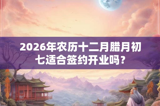 2026年农历十二月腊月初七适合签约开业吗？
