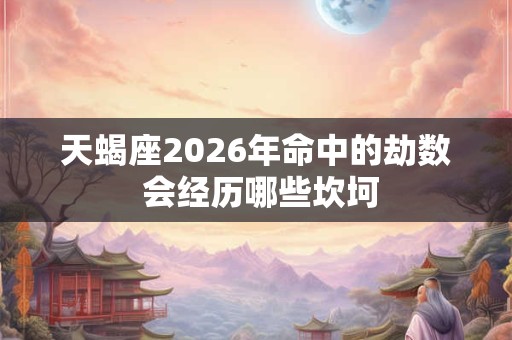 天蝎座2026年命中的劫数 会经历哪些坎坷