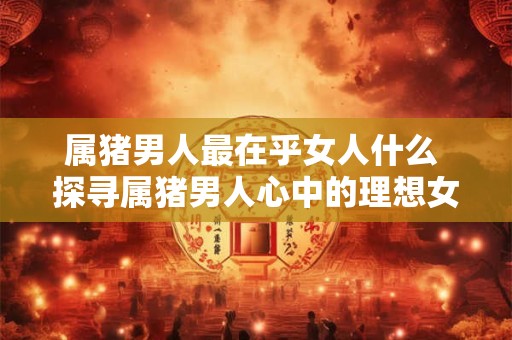 属猪男人最在乎女人什么 探寻属猪男人心中的理想女人 属猪男人最在乎女人什么 探寻属猪男人心中的理想女人