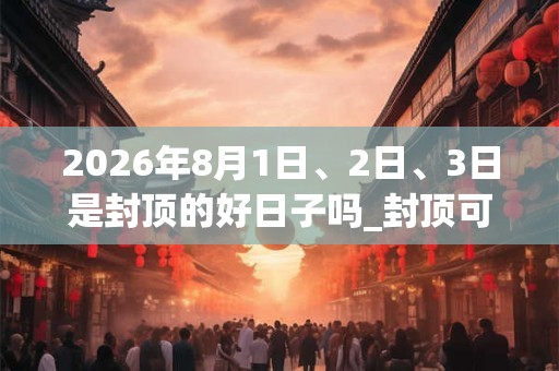 2026年8月1日、2日、3日是封顶的好日子吗_封顶可以吗