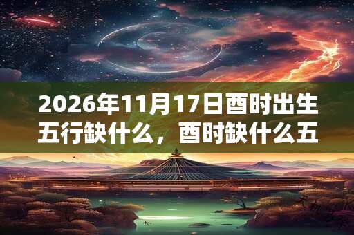 2026年11月17日酉时出生五行缺什么，酉时缺什么五行