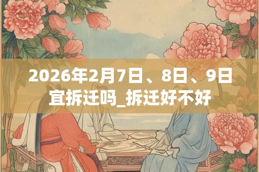 2026年2月7日、8日、9日宜拆迁吗_拆迁好不好