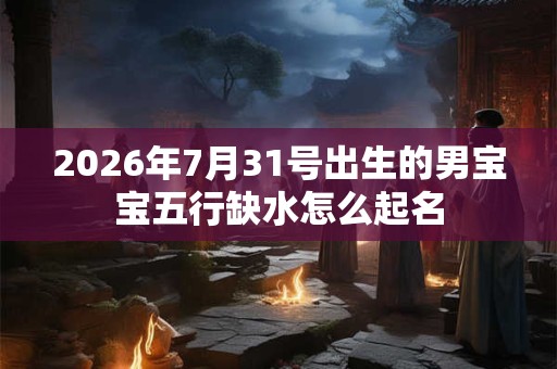 2026年7月31号出生的男宝宝五行缺水怎么起名