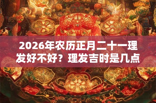 2026年农历正月二十一理发好不好？理发吉时是几点