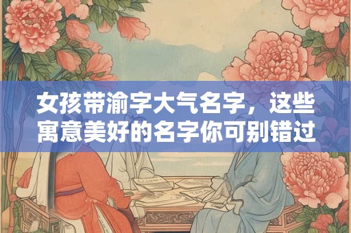 女孩带渝字大气名字，这些寓意美好的名字你可别错过！