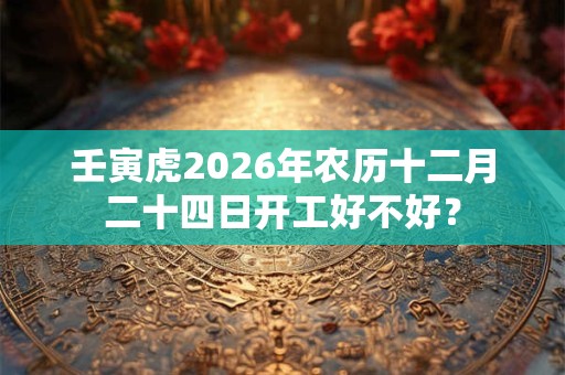 壬寅虎2026年农历十二月二十四日开工好不好？