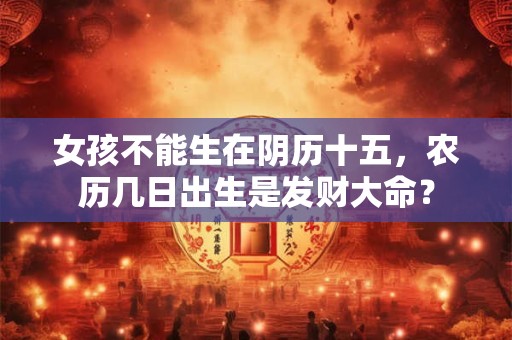 女孩不能生在阴历十五,农历几日出生是发财大命? 女孩不能生在阴历十五,农历几日出生是发财大命?