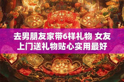 去男朋友家带6样礼物 女友上门送礼物贴心实用最好