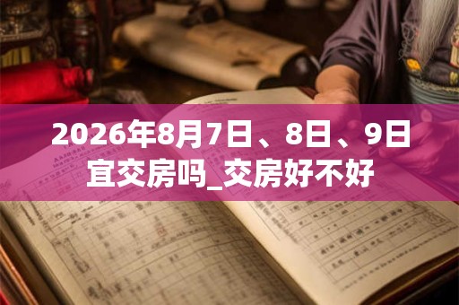 2026年8月7日、8日、9日宜交房吗_交房好不好