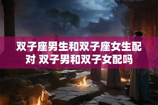 双子座男生和双子座女生配对 双子男和双子女配吗 双子座男生和双子座女生配对 双子男和双子女配吗