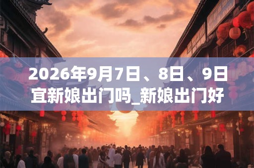 2026年9月7日、8日、9日宜新娘出门吗_新娘出门好不好