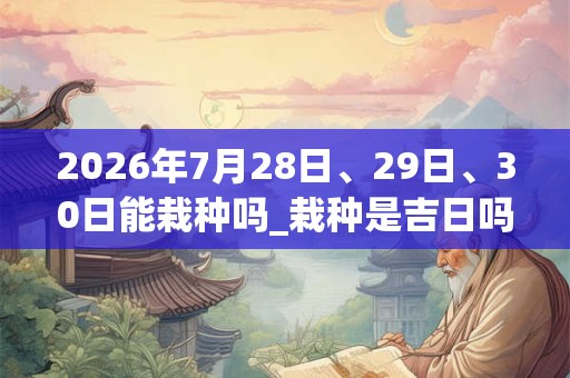 2026年7月28日、29日、30日能栽种吗_栽种是吉日吗