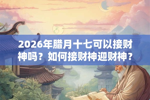 2026年腊月十七可以接财神吗？如何接财神迎财神？