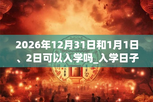 2026年12月31日和1月1日、2日可以入学吗_入学日子好吗