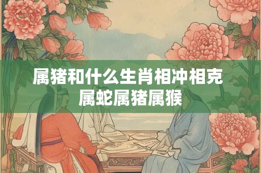 属猪和什么生肖相冲相克 属蛇属猪属猴