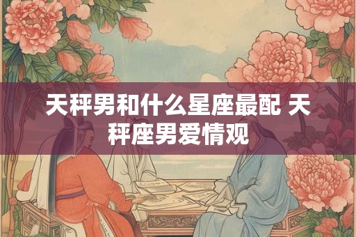 天秤男和什么星座最配 天秤座男爱情观