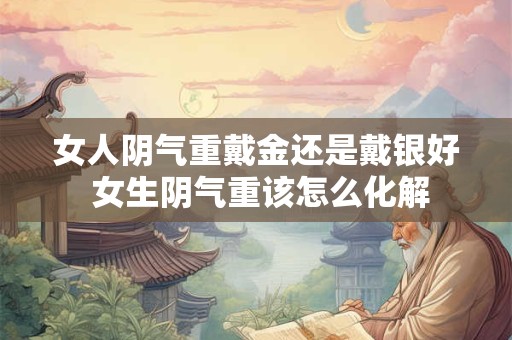 女人阴气重戴金还是戴银好 女生阴气重该怎么化解